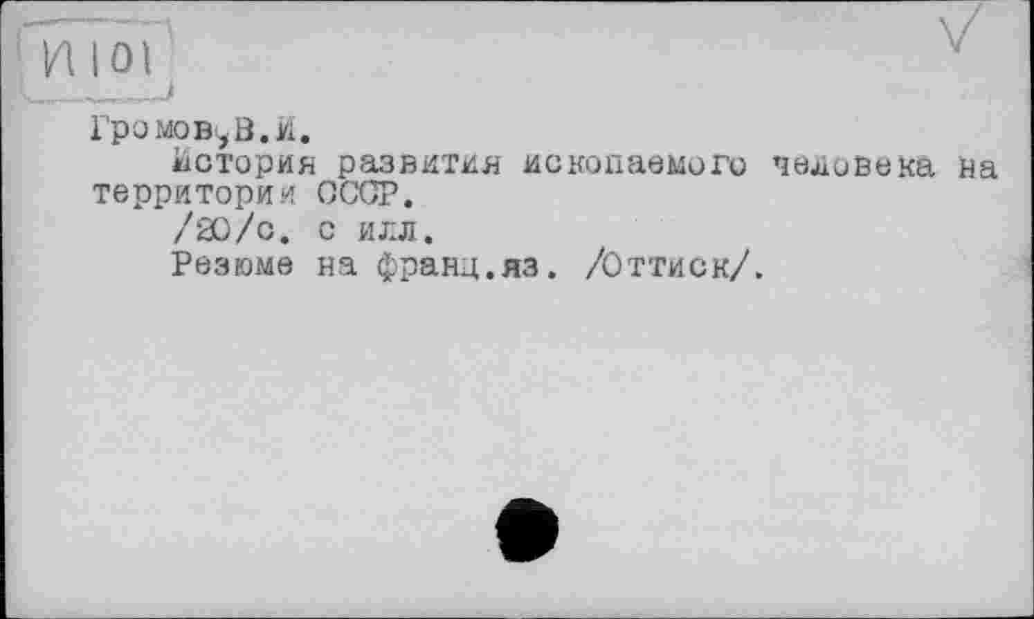 ﻿' ИЮЇ	7
Громовой. И,
История развития ископаемого человека на территории СССР.
/20/с. С ИЛЛ.
Резюме на франц.яз. /Оттиск/.